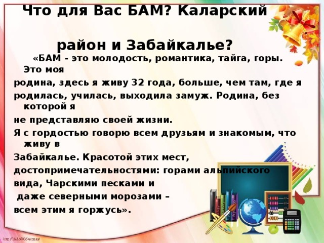 Что для Вас БАМ? Каларский  район и Забайкалье?    «БАМ - это молодость, романтика, тайга, горы. Это моя родина, здесь я живу 32 года, больше, чем там, где я родилась, училась, выходила замуж. Родина, без которой я не представляю своей жизни. Я с гордостью говорю всем друзьям и знакомым, что живу в Забайкалье. Красотой этих мест, достопримечательностями: горами альпийского вида, Чарскими песками и  даже северными морозами – всем этим я горжусь».    