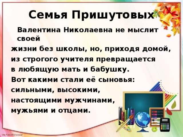 Семья Пришутовых  Валентина Николаевна не мыслит своей жизни без школы, но, приходя домой, из строгого учителя превращается в любящую мать и бабушку. Вот какими стали её сыновья: сильными, высокими, настоящими мужчинами, мужьями и отцами.  