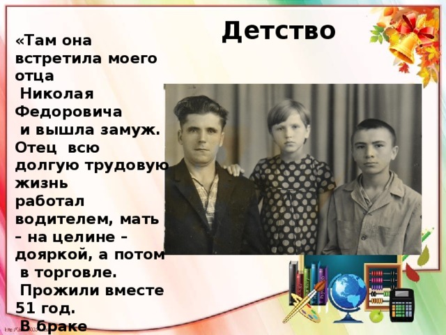 Детство «Там она встретила моего отца  Николая Федоровича  и вышла замуж. Отец всю долгую трудовую жизнь работал водителем, мать – на целине – дояркой, а потом  в торговле.  Прожили вместе 51 год.  В браке родились  сын Владимир, мой старший брат, и я». 