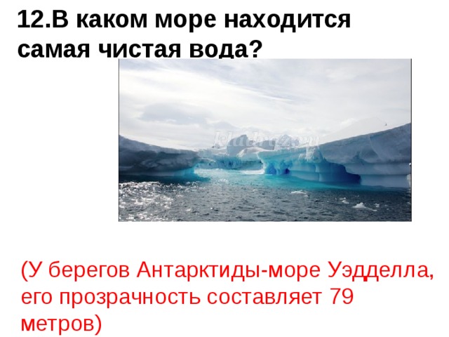 12.В каком море находится самая чистая вода? (У берегов Антарктиды-море Уэдделла, его прозрачность составляет 79 метров) 