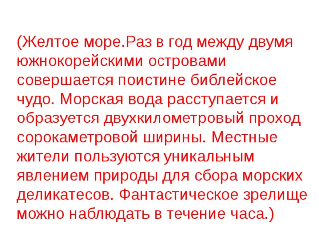 (Желтое море.Раз в год между двумя южнокорейскими островами совершается поистине библейское чудо. Морская вода расступается и образуется двухкилометровый проход сорокаметровой ширины. Местные жители пользуются уникальным явлением природы для сбора морских деликатесов. Фантастическое зрелище можно наблюдать в течение часа.) 