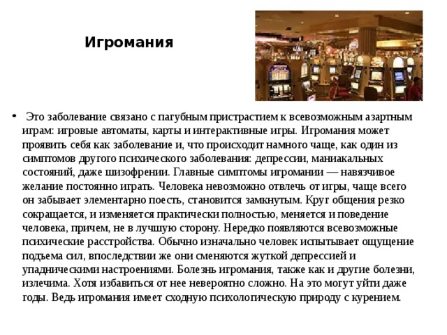   Игромания    Это заболевание связано с пагубным пристрастием к всевозможным азартным играм: игровые автоматы, карты и интерактивные игры. Игромания может проявить себя как заболевание и, что происходит намного чаще, как один из симптомов другого психического заболевания: депрессии, маниакальных состояний, даже шизофрении. Главные симптомы игромании — навязчивое желание постоянно играть. Человека невозможно отвлечь от игры, чаще всего он забывает элементарно поесть, становится замкнутым. Круг общения резко сокращается, и изменяется практически полностью, меняется и поведение человека, причем, не в лучшую сторону. Нередко появляются всевозможные психические расстройства. Обычно изначально человек испытывает ощущение подъема сил, впоследствии же они сменяются жуткой депрессией и упадническими настроениями. Болезнь игромания, также как и другие болезни, излечима. Хотя избавиться от нее невероятно сложно. На это могут уйти даже годы. Ведь игромания имеет сходную психологическую природу с курением.  