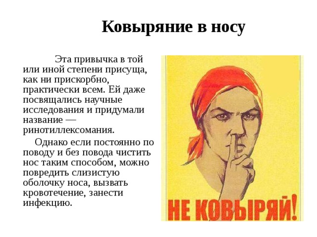   Ковыряние в носу   Эта привычка в той или иной степени присуща, как ни прискорбно, практически всем. Ей даже посвящались научные исследования и придумали название — ринотиллексомания.  Однако если постоянно по поводу и без повода чистить нос таким способом, можно повредить слизистую оболочку носа, вызвать кровотечение, занести инфекцию. 