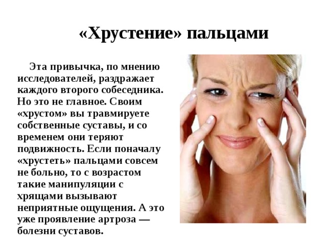  «Хрустение» пальцами    Эта привычка, по мнению исследователей, раздражает каждого второго собеседника. Но это не главное. Своим «хрустом» вы травмируете собственные суставы, и со временем они теряют подвижность. Если поначалу «хрустеть» пальцами совсем не больно, то с возрастом такие манипуляции с хрящами вызывают неприятные ощущения. А это уже проявление артроза — болезни суставов. 