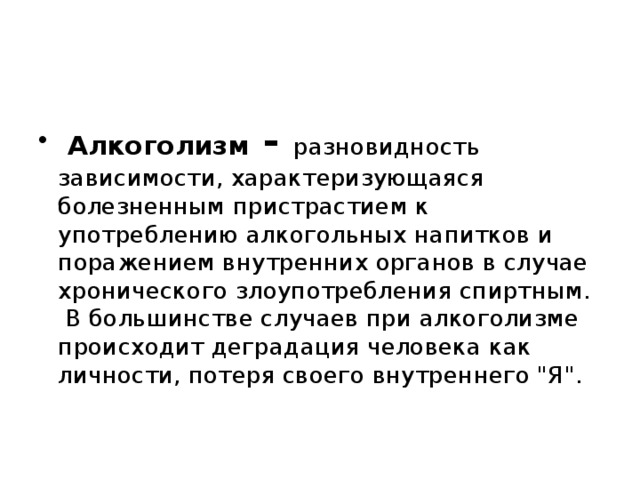  Алкоголизм - разновидность зависимости, характеризующаяся болезненным пристрастием к употреблению алкогольных напитков и поражением внутренних органов в случае хронического злоупотребления спиртным.  В большинстве случаев при алкоголизме происходит деградация человека как личности, потеря своего внутреннего 