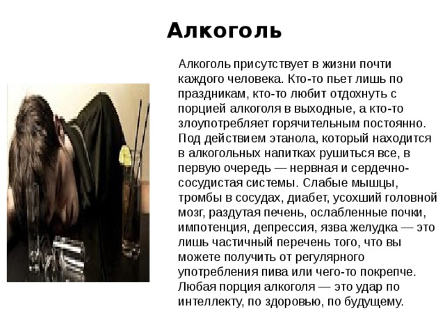  Алкоголь   Алкоголь присутствует в жизни почти каждого человека. Кто-то пьет лишь по праздникам, кто-то любит отдохнуть с порцией алкоголя в выходные, а кто-то злоупотребляет горячительным постоянно. Под действием этанола, который находится в алкогольных напитках рушиться все, в первую очередь — нервная и сердечно-сосудистая системы. Слабые мышцы, тромбы в сосудах, диабет, усохший головной мозг, раздутая печень, ослабленные почки, импотенция, депрессия, язва желудка — это лишь частичный перечень того, что вы можете получить от регулярного употребления пива или чего-то покрепче. Любая порция алкоголя — это удар по интеллекту, по здоровью, по будущему. 