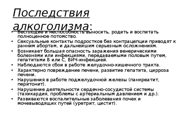 Последствия алкоголизма : Бесплодие и неспособность выносить, родить и воспитать полноценное потомство. Сексуальные контакты подростков без контрацепции приводят к ранним абортам, и дальнейшим серьезным осложнениям. Возникает большая опасность заражения венерическими болезнями или инфекциями, передаваемыми половым путем, гепатитами В или С, ВИЧ-инфекцией. Наблюдаются сбои в работе желудочно-кишечного тракта. Характерно повреждение печени, развитие гепатита, цирроза печени. Нарушения в работе поджелудочной железы (панкреатит, перитонит). Нарушение деятельности сердечно-сосудистой системы (тахикардия, проблемы с артериальным давлением и др.). Развиваются воспалительные заболевания почек и мочевыводящих путей (уретрит, цистит). 