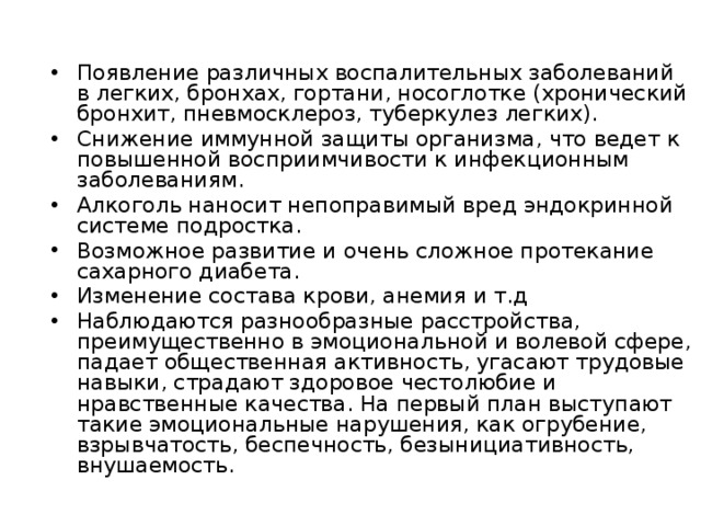 Появление различных воспалительных заболеваний в легких, бронхах, гортани, носоглотке (хронический бронхит, пневмосклероз, туберкулез легких). Снижение иммунной защиты организма, что ведет к повышенной восприимчивости к инфекционным заболеваниям. Алкоголь наносит непоправимый вред эндокринной системе подростка. Возможное развитие и очень сложное протекание сахарного диабета. Изменение состава крови, анемия и т.д Наблюдаются разнообразные расстройства, преимущественно в эмоциональной и волевой сфере, падает общественная активность, угасают трудовые навыки, страдают здоровое честолюбие и нравственные качества. На первый план выступают такие эмоциональные нарушения, как огрубение, взрывчатость, беспечность, безынициативность, внушаемость. 