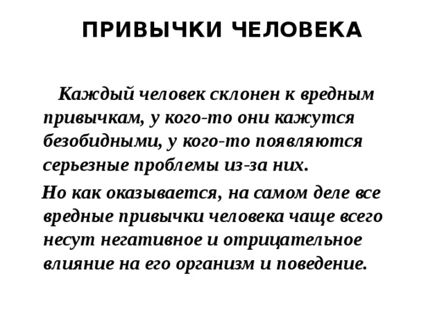  ПРИВЫЧКИ ЧЕЛОВЕКА     Каждый человек склонен к вредным привычкам, у кого-то они кажутся безобидными, у кого-то появляются серьезные проблемы из-за них.  Но как оказывается, на самом деле все вредные привычки человека чаще всего несут негативное и отрицательное влияние на его организм и поведение. 