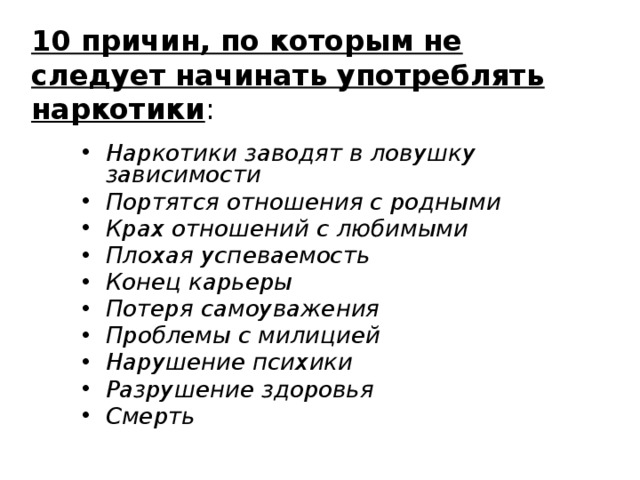 10 причин, по которым не следует начинать употреблять наркотики : Наркотики заводят в ловушку зависимости Портятся отношения с родными Крах отношений с любимыми Плохая успеваемость Конец карьеры Потеря самоуважения Проблемы с милицией Нарушение психики Разрушение здоровья Смерть 