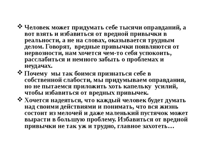 Человек может придумать себе тысячи оправданий, а вот взять и избавиться от вредной привычки в реальности, а не на словах, оказывается трудным делом. Говорят, вредные привычки появляются от нервозности, нам хочется чем-то себя успокоить, расслабиться и немного забыть о проблемах и неудачах. Почему мы так боимся признаться себе в собственной слабости, мы придумываем оправдания, но не пытаемся приложить хоть капельку усилий, чтобы избавиться от вредных привычек. Хочется надеяться, что каждый человек будет думать над своими действиями и понимать, что вся жизнь состоит из мелочей и даже маленький пустячок может вырасти в большую проблему. Избавиться от вредной привычки не так уж и трудно, главное захотеть… 