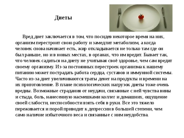     Диеты    Вред диет заключается в том, что посидев некоторое время на них, организм перестроит свою работу и замедлит метаболизм, а когда человек снова начинает есть, жир откладывается не только там где он был раньше, но и в новых местах, в органах, что им вредит. Бывает так, что человек садиться на диету не учитывая своё здоровье, чем сам вредит своему организму. Из-за постоянных перестроек организма к нашему питанию может пострадать работа сердца, суставов и иммунной системы. Часто из-за диет увеличиваются траты денег на продукты и времени на их приготовление. В плане психологических нагрузок диеты тоже очень вредны. Возможные страдания от неудачи, связанные с ней чувства вины и стыда, боль, нанесенную насмешками коллег и домашних, ощущение своей слабости, неспособности взять себя в руки. Все это тяжело переживается и порой приводит к депрессии в большей степени, чем само наличие избыточного веса и связанные с ним неудобства. 