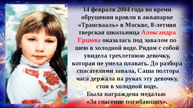 14 февраля 2004 года во время обрушения кровли в аквапарке «Трансвааль» в Москве, 8-летняя тверская школьница Александра Ершова оказалась под завалом по шею в холодной воде. Рядом с собой увидела трехлетнюю девочку, которая не умела плавать. До разбора спасателями завала, Саша полтора часа держала на руках эту девочку, стоя в холодной воде. Была награждена медалью «За спасение погибающих». 