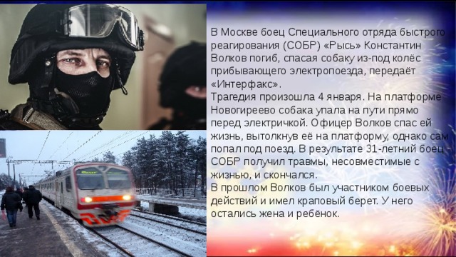 В Москве боец Специального отряда быстрого реагирования (СОБР) «Рысь» Константин Волков погиб, спасая собаку из-под колёс прибывающего электропоезда, передаёт «Интерфакс».  Трагедия произошла ‪4 января‬. На платформе Новогиреево собака упала на пути прямо перед электричкой. Офицер Волков спас ей жизнь, вытолкнув её на платформу, однако сам попал под поезд. В результате 31-летний боец СОБР получил травмы, несовместимые с жизнью, и скончался.  В прошлом Волков был участником боевых действий и имел краповый берет. У него остались жена и ребёнок. 