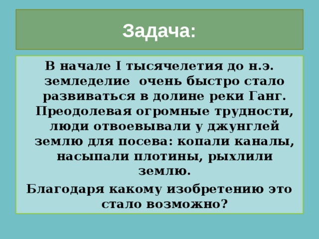 Задача: В начале I тысячелетия до н.э. земледелие очень быстро стало развиваться в долине реки Ганг. Преодолевая огромные трудности, люди отвоевывали у джунглей землю для посева: копали каналы, насыпали плотины, рыхлили землю. Благодаря какому изобретению это стало возможно? 