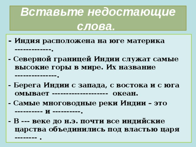 Вставьте недостающие слова. - Индия расположена на юге материка -------------. - Северной границей Индии служат самые высокие горы в мире. Их название ---------------. - Берега Индии с запада, с востока и с юга омывает -------------------- океан. - Самые многоводные реки Индии – это ---------- и ----------. - В --- веке до н.э. почти все индийские царства объединились под властью царя -------- . 