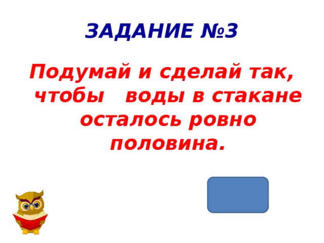 ЗАДАНИЕ №3 Подумай и сделай так, чтобы воды в стакане осталось ровно половина. 