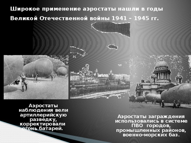 Широкое применение аэростаты нашли в годы Великой Отечественной войны 1941 – 1945 гг.   Аэростаты наблюдения вели артиллерийскую разведку, корректировали  огонь батарей.    Аэростаты заграждения использовались в системе ПВО городов, промышленных районов, военно-морских баз. 