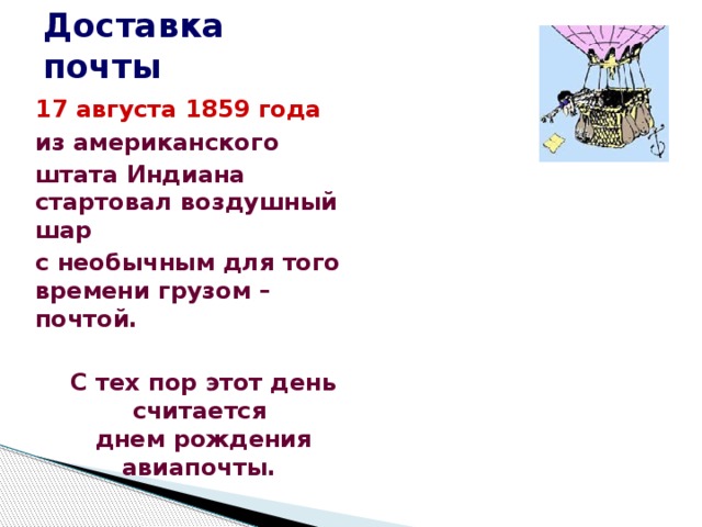 Доставка почты  17 августа 1859 года  из американского  штата Индиана  стартовал воздушный шар  с необычным для того времени грузом – почтой.     С тех пор этот день считается  днем рождения авиапочты. 