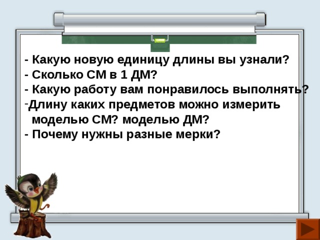 - Какую новую единицу длины вы узнали? - Сколько СМ в 1 ДМ? - Какую работу вам понравилось выполнять? Длину каких предметов можно измерить  моделью СМ? моделью ДМ? - Почему нужны разные мерки? 