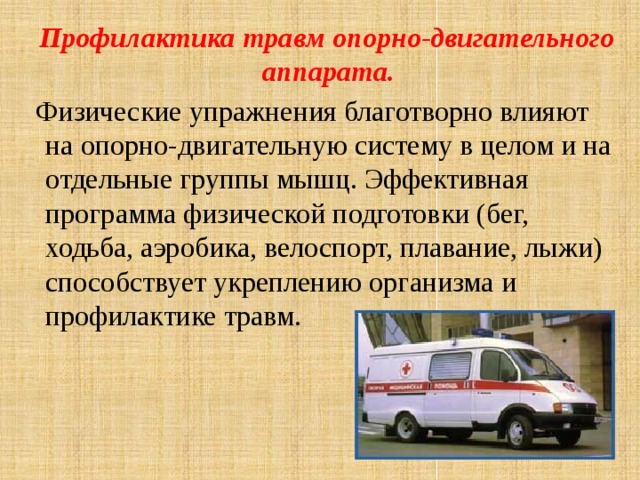  Профилактика травм опорно-двигательного аппарата.  Физические упражнения благотворно влияют на опорно-двигательную систему в целом и на отдельные группы мышц. Эффективная программа физической подготовки (бег, ходьба, аэробика, велоспорт, плавание, лыжи) способствует укреплению организма и профилактике травм. 