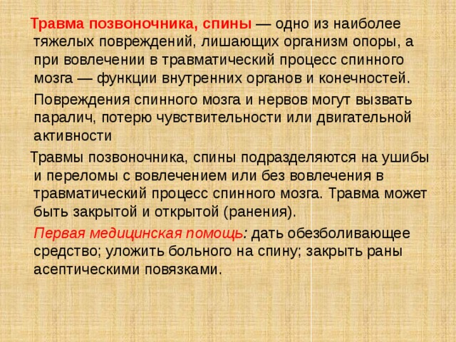  Травма позвоночника, спины — одно из наиболее тяжелых повреждений, лишающих организм опоры, а при вовлечении в травматический процесс спинного мозга — функции внутренних органов и конечностей.  Повреждения спинного мозга и нервов могут вызвать паралич, потерю чувствительности или двигательной активности  Травмы позвоночника, спины подразделяются на ушибы и переломы с вовлечением или без вовлечения в травматический процесс спинного мозга. Травма может быть закрытой и открытой (ранения).  Первая медицинская помощь : дать обезболивающее средство; уложить больного на спину; закрыть раны асептическими повязками. 