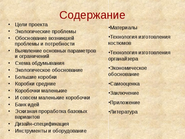 Содержание Цели проекта Экологические проблемы Обоснование возникшей проблемы и потребности Выявление основных параметров и ограничений Схема обдумывания Экологическое обоснование Большие коробки Коробки средние Коробочки маленькие И совсем маленькие коробочки Банк идей Эскизная проработка базовых вариантов Дизайн-спецификация Инструменты и оборудование       Материалы Технология изготовления костюмов Технология изготовления органайзера Экономическое обоснование Самооценка Заключение Приложение Литература 
