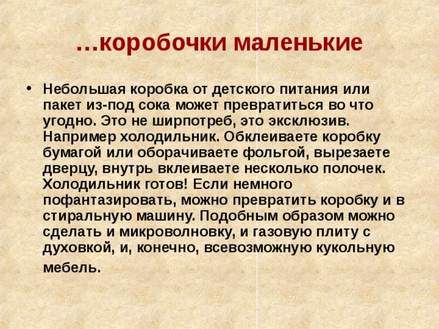 … коробочки маленькие Небольшая коробка от детского питания или пакет из-под сока может превратиться во что угодно. Это не ширпотреб, это эксклюзив. Например холодильник. Обклеиваете коробку бумагой или оборачиваете фольгой, вырезаете дверцу, внутрь вклеиваете несколько полочек. Холодильник готов! Если немного пофантазировать, можно превратить коробку и в стиральную машину. Подобным образом можно сделать и микроволновку, и газовую плиту с духовкой, и, конечно, всевозможную кукольную мебель.  