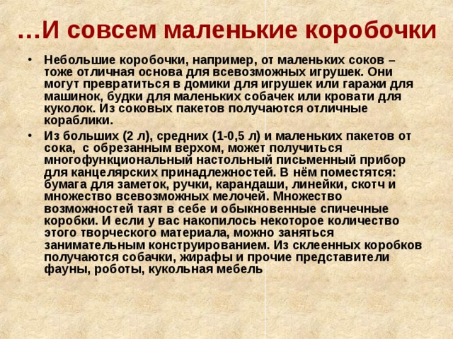 … И совсем маленькие коробочки Небольшие коробочки, например, от маленьких соков – тоже отличная основа для всевозможных игрушек. Они могут превратиться в домики для игрушек или гаражи для машинок, будки для маленьких собачек или кровати для куколок. Из соковых пакетов получаются отличные кораблики. Из больших (2 л), средних (1-0,5 л) и маленьких пакетов от сока, с обрезанным верхом, может получиться многофункциональный настольный письменный прибор для канцелярских принадлежностей. В нём поместятся: бумага для заметок, ручки, карандаши, линейки, скотч и множество всевозможных мелочей. Множество возможностей таят в себе и обыкновенные спичечные коробки. И если у вас накопилось некоторое количество этого творческого материала, можно заняться занимательным конструированием. Из склеенных коробков получаются собачки, жирафы и прочие представители фауны, роботы, кукольная мебель 