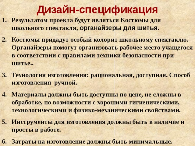 Дизайн-спецификация Результатом проекта будут являться Костюмы для школьного спектакля, органайзеры для шитья. Костюмы придадут особый колорит школьному спектаклю. Органайзеры помогут организовать рабочее место учащегося в соответствии с правилами техники безопасности при шитье.. Технология изготовления: рациональная, доступная. Способ изготовления ручной. Материалы должны быть доступны по цене, не сложны в обработке, по возможности с хорошими гигиеническими, технологическими и физико-механическими свойствами. Инструменты для изготовления должны быть в наличие и просты в работе. Затраты на изготовление должны быть минимальные.  