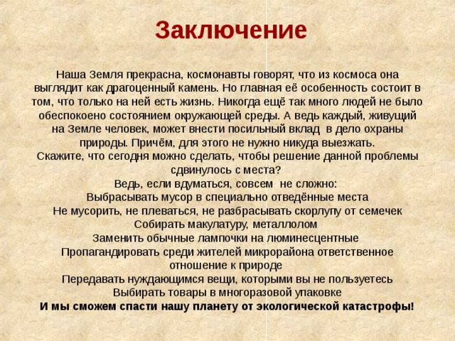 Заключение Наша Земля прекрасна, космонавты говорят, что из космоса она выглядит как драгоценный камень. Но главная её особенность состоит в том, что только на ней есть жизнь. Никогда ещё так много людей не было обеспокоено состоянием окружающей среды. А ведь каждый, живущий на Земле человек, может внести посильный вклад в дело охраны природы. Причём, для этого не нужно никуда выезжать. Скажите, что сегодня можно сделать, чтобы решение данной проблемы сдвинулось с места? Ведь, если вдуматься, совсем не сложно: Выбрасывать мусор в специально отведённые места Не мусорить, не плеваться, не разбрасывать скорлупу от семечек Собирать макулатуру, металлолом Заменить обычные лампочки на люминесцентные Пропагандировать среди жителей микрорайона ответственное отношение к природе Передавать нуждающимся вещи, которыми вы не пользуетесь Выбирать товары в многоразовой упаковке И мы сможем спасти нашу планету от экологической катастрофы! 