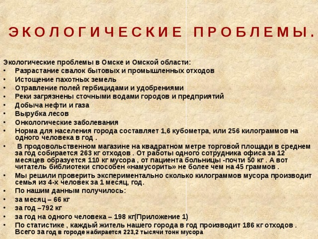  Э К О Л О Г И Ч Е С К И Е П Р О Б Л Е М Ы . Экологические проблемы в Омске и Омской области: Разрастание свалок бытовых и промышленных отходов Истощение пахотных земель Отравление полей гербицидами и удобрениями Реки загрязнены сточными водами городов и предприятий Добыча нефти и газа Вырубка лесов Онкологические заболевания Норма для населения города составляет 1,6 кубометра, или 256 килограммов на одного человека в год .  В продовольственном магазине на квадратном метре торговой площади в среднем за год собирается 263 кг отходов . От работы одного сотрудника офиса за 12 месяцев образуется 110 кг мусора , от пациента больницы -почти 50 кг . А вот читатель библиотеки способен «намусорить» не более чем на 45 граммов . Мы решили проверить экспериментально сколько килограммов мусора производит семья из 4-х человек за 1 месяц, год. По нашим данным получилось: за месяц – 66 кг за год –792 кг за год на одного человека – 198 кг(Приложение 1) По статистике , каждый житель нашего города в год производит 186 кг отходов . Всего за год в городе набирается 223,2 тысячи тонн мусора 