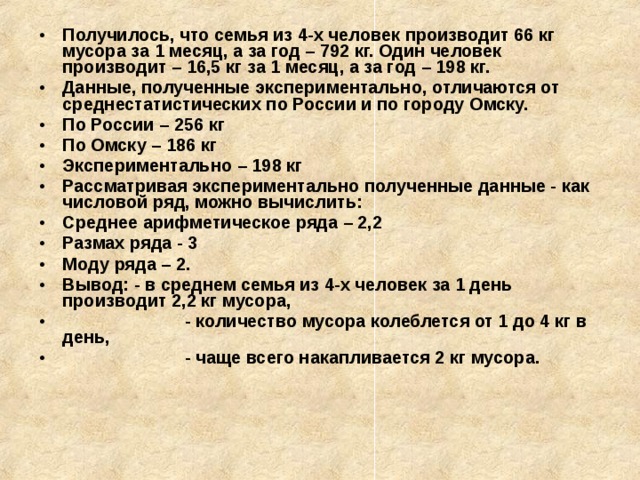 Получилось, что семья из 4-х человек производит 66 кг мусора за 1 месяц, а за год – 792 кг. Один человек производит – 16,5 кг за 1 месяц, а за год – 198 кг. Данные, полученные экспериментально, отличаются от среднестатистических по России и по городу Омску. По России – 256 кг По Омску – 186 кг Экспериментально – 198 кг Рассматривая экспериментально полученные данные - как числовой ряд, можно вычислить: Среднее арифметическое ряда – 2,2 Размах ряда - 3 Моду ряда – 2. Вывод: - в среднем семья из 4-х человек за 1 день производит 2,2 кг мусора,  - количество мусора колеблется от 1 до 4 кг в день,  - чаще всего накапливается 2 кг мусора. 