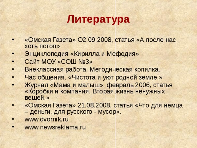 Литература «Омская Газета» О2.09.2008, статья «А после нас хоть потоп» Энциклопедия «Кирилла и Мефодия» Сайт МОУ «СОШ №3» Внеклассная работа. Методическая копилка. Час общения. «Чистота и уют родной земле.» Журнал «Мама и малыш», февраль 2006, статья «Коробки и компания. Вторая жизнь ненужных вещей.» «Омская Газета» 21.08.2008, статья «Что для немца – деньги, для русского - мусор». www.dvornik.ru www.newsreklama.ru 
