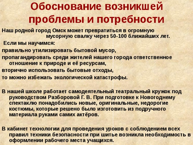 Обоснование возникшей проблемы и потребности Наш родной город Омск может превратиться в огромную мусорную свалку через 50-100 ближайших лет.  Если мы научимся: правильно утилизировать бытовой мусор, пропагандировать среди жителей нашего города ответственное отношение к природе и её ресурсам, вторично использовать бытовые отходы, то можно избежать экологической катастрофы.  В нашей школе работает самодеятельный театральный кружок под руководством Разборовой Г. В. При подготовке к Новогоднему спектаклю понадобились новые, оригинальные, недорогие костюмы, которые решено было изготовить из подручного материала руками самих актёров.  В кабинет технологии для проведения уроков с соблюдением всех правил техники безопасности при шитье возникла необходимость в оформлении рабочего места учащихся.  