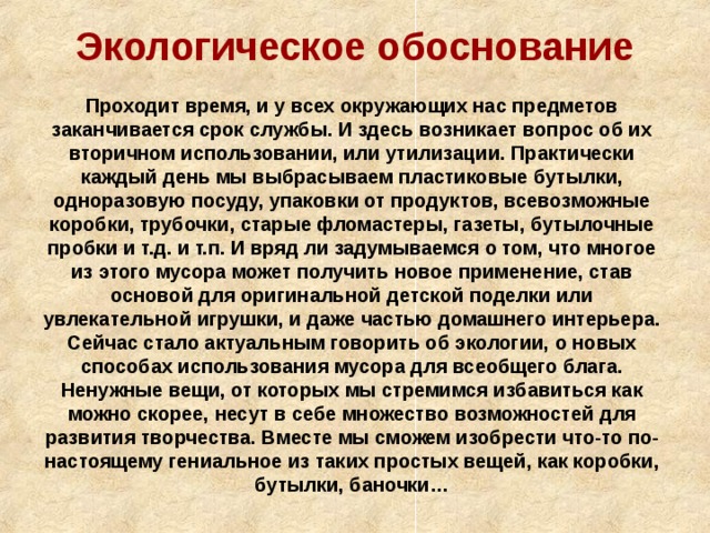Экологическое обоснование Проходит время, и у всех окружающих нас предметов заканчивается срок службы. И здесь возникает вопрос об их вторичном использовании, или утилизации. Практически каждый день мы выбрасываем пластиковые бутылки, одноразовую посуду, упаковки от продуктов, всевозможные коробки, трубочки, старые фломастеры, газеты, бутылочные пробки и т.д. и т.п. И вряд ли задумываемся о том, что многое из этого мусора может получить новое применение, став основой для оригинальной детской поделки или увлекательной игрушки, и даже частью домашнего интерьера. Сейчас стало актуальным говорить об экологии, о новых способах использования мусора для всеобщего блага. Ненужные вещи, от которых мы стремимся избавиться как можно скорее, несут в себе множество возможностей для развития творчества. Вместе мы сможем изобрести что-то по-настоящему гениальное из таких простых вещей, как коробки, бутылки, баночки… 