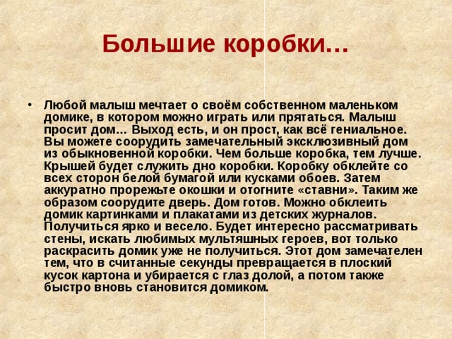 Большие коробки…  Любой малыш мечтает о своём собственном маленьком домике, в котором можно играть или прятаться. Малыш просит дом… Выход есть, и он прост, как всё гениальное. Вы можете соорудить замечательный эксклюзивный дом из обыкновенной коробки. Чем больше коробка, тем лучше. Крышей будет служить дно коробки. Коробку обклейте со всех сторон белой бумагой или кусками обоев. Затем аккуратно прорежьте окошки и отогните «ставни». Таким же образом соорудите дверь. Дом готов. Можно обклеить домик картинками и плакатами из детских журналов. Получиться ярко и весело. Будет интересно рассматривать стены, искать любимых мультяшных героев, вот только раскрасить домик уже не получиться. Этот дом замечателен тем, что в считанные секунды превращается в плоский кусок картона и убирается с глаз долой, а потом также быстро вновь становится домиком. 