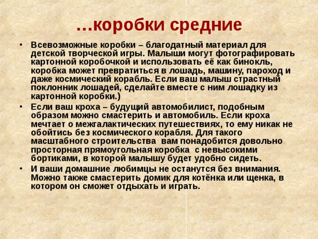 … коробки средние Всевозможные коробки – благодатный материал для детской творческой игры. Малыши могут фотографировать картонной коробочкой и использовать её как бинокль, коробка может превратиться в лошадь, машину, пароход и даже космический корабль. Если ваш малыш страстный поклонник лошадей, сделайте вместе с ним лошадку из картонной коробки.) Если ваш кроха – будущий автомобилист, подобным образом можно смастерить и автомобиль. Если кроха мечтает о межгалактических путешествиях, то ему никак не обойтись без космического корабля. Для такого масштабного строительства вам понадобится довольно просторная прямоугольная коробка с невысокими бортиками, в которой малышу будет удобно сидеть. И ваши домашние любимцы не останутся без внимания. Можно также смастерить домик для котёнка или щенка, в котором он сможет отдыхать и играть. 