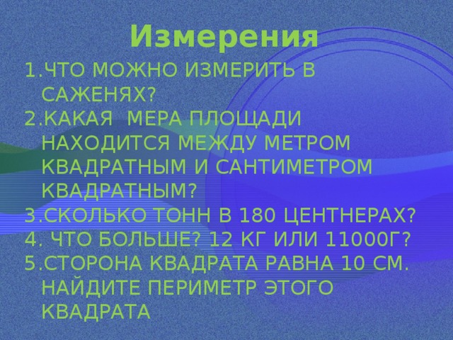  Измерения   ЧТО МОЖНО ИЗМЕРИТЬ В САЖЕНЯХ? КАКАЯ МЕРА ПЛОЩАДИ НАХОДИТСЯ МЕЖДУ МЕТРОМ КВАДРАТНЫМ И САНТИМЕТРОМ КВАДРАТНЫМ? СКОЛЬКО ТОНН В 180 ЦЕНТНЕРАХ?  ЧТО БОЛЬШЕ? 12 КГ ИЛИ 11000Г? СТОРОНА КВАДРАТА РАВНА 10 СМ. НАЙДИТЕ ПЕРИМЕТР ЭТОГО КВАДРАТА 