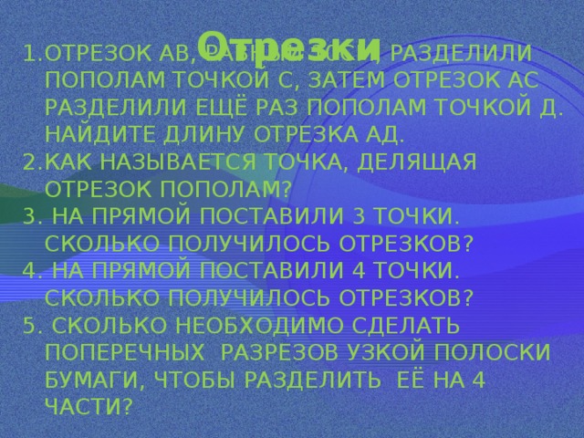  Отрезки   ОТРЕЗОК АВ, РАВНЫЙ 10СМ, РАЗДЕЛИЛИ ПОПОЛАМ ТОЧКОЙ С, ЗАТЕМ ОТРЕЗОК АС РАЗДЕЛИЛИ ЕЩЁ РАЗ ПОПОЛАМ ТОЧКОЙ Д. НАЙДИТЕ ДЛИНУ ОТРЕЗКА АД. КАК НАЗЫВАЕТСЯ ТОЧКА, ДЕЛЯЩАЯ ОТРЕЗОК ПОПОЛАМ?  НА ПРЯМОЙ ПОСТАВИЛИ 3 ТОЧКИ. СКОЛЬКО ПОЛУЧИЛОСЬ ОТРЕЗКОВ?  НА ПРЯМОЙ ПОСТАВИЛИ 4 ТОЧКИ. СКОЛЬКО ПОЛУЧИЛОСЬ ОТРЕЗКОВ?  СКОЛЬКО НЕОБХОДИМО СДЕЛАТЬ ПОПЕРЕЧНЫХ РАЗРЕЗОВ УЗКОЙ ПОЛОСКИ БУМАГИ, ЧТОБЫ РАЗДЕЛИТЬ ЕЁ НА 4 ЧАСТИ? 