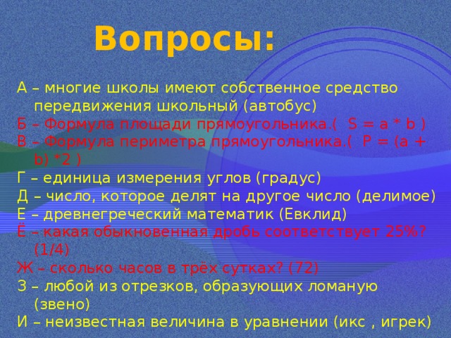 Вопросы: А – многие школы имеют собственное средство передвижения школьный (автобус) Б – Формула площади прямоугольника.( S = a * b ) В –  Формула периметра прямоугольника.( Р = (a + b) *2 ) Г – единица измерения углов (градус) Д – число, которое делят на другое число (делимое) Е – древнегреческий математик (Евклид) Ё – какая обыкновенная дробь соответствует 25%? (1/4) Ж – сколько часов в трёх сутках? (72) З – любой из отрезков, образующих ломаную (звено) И – неизвестная величина в уравнении (икс , игрек) 