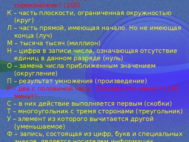 Й – сколько ножек у двух с половиной сороконожек? (100) К – часть плоскости, ограниченная окружностью (круг) Л – часть прямой, имеющая начало. Но не имеющая конца (луч) М – тысяча тысяч (миллион) Н – цифра в записи числа, означающая отсутствие единиц в данном разряде (нуль) О – замена числа приближенным значением (округление) П – результат умножения (произведение) Р – два с половиной часа . Сколько это минут? (150 минут) С – в них действие выполняется первым (скобки) Т – многоугольник с тремя сторонами (треугольник) У – элемент из которого вычитается другой (уменьшаемое) Ф – запись, состоящая из цифр, букв и специальных знаков, является носителем информации (формула) 