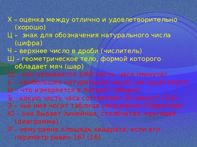 Х – оценка между отлично и удовлетворительно (хорошо) Ц – знак для обозначения натурального числа (цифра) Ч – верхнее число в дроби (числитель) Ш – геометрическое тело, формой которого обладает мяч (шар) Щ – как называется 1/60 часть часа (минута) Ь – наибольшее натуральное число (не существует) Ы – что измеряется в литрах? (объём) Ъ - какую часть часа составляют 20 минут? (1/3) Э – чьё имя носит таблица умножения (Пифагора) Ю – она бывает линейная, столбчатая, круговая (диаграмма) Я – чему равна площадь квадрата, если его периметр равен 16? (16) 