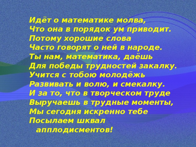 Идёт о математике молва, Что она в порядок ум приводит. Потому хорошие слова Часто говорят о ней в народе. Ты нам, математика, даёшь Для победы трудностей закалку. Учится с тобою молодёжь Развивать и волю, и смекалку. И за то, что в творческом труде Выручаешь в трудные моменты, Мы сегодня искренно тебе Посылаем шквал апплодисментов! 