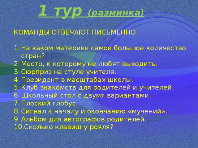 1 тур (разминка) КОМАНДЫ ОТВЕЧАЮТ ПИСЬМЕННО. На каком материке самое большое количество стран? Место, к которому не любят выходить. Сюрприз на стуле учителя. Президент в масштабах школы. Клуб знакомств для родителей и учителей. Школьный стол с двумя вариантами. Плоский глобус. Сигнал к началу и окончанию «мучений». Альбом для автографов родителей. Сколько клавиш у рояля? 