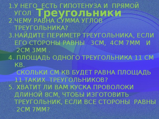  Треугольники   У НЕГО ЕСТЬ ГИПОТЕНУЗА И ПРЯМОЙ УГОЛ ЧЕМУ РАВНА СУММА УГЛОВ ТРЕУГОЛЬНИКА? НАЙДИТЕ ПЕРИМЕТР ТРЕУГОЛЬНИКА, ЕСЛИ ЕГО СТОРОНЫ РАВНЫ 3СМ, 4СМ 7ММ И  2СМ 3ММ . 4. ПЛОЩАДЬ ОДНОГО ТРЕУГОЛЬНИКА 11 СМ КВ.  СКОЛЬКИ СМ КВ БУДЕТ РАВНА ПЛОЩАДЬ 11 ТАКИХ ТРЕУГОЛЬНИКОВ? 5. ХВАТИТ ЛИ ВАМ КУСКА ПРОВОЛОКИ ДЛИНОЙ 8СМ, ЧТОБЫ ИЗГОТОВИТЬ ТРЕУГОЛЬНИК, ЕСЛИ ВСЕ СТОРОНЫ РАВНЫ 2СМ 7ММ? 