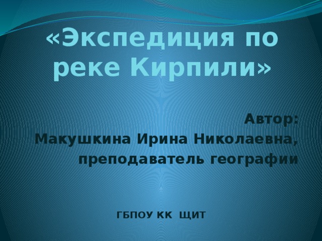 «Экспедиция по реке Кирпили» Автор: Макушкина Ирина Николаевна, преподаватель географии    ГБПОУ КК ЩИТ 