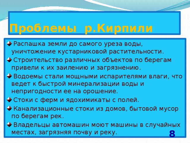 Проблемы р.Кирпили  Распашка земли до самого уреза воды, уничтожение кустарниковой растительности.  Строительство различных объектов по берегам привели к их заилению и загрязнению.  Водоемы стали мощными испарителями влаги, что ведет к быстрой минерализации воды и непригодности ее на орошение.  Стоки с ферм и ядохимикаты с полей.  Канализационные стоки из домов, бытовой мусор по берегам рек.  Владельцы автомашин моют машины в случайных местах, загрязняя почву и реку. 8 