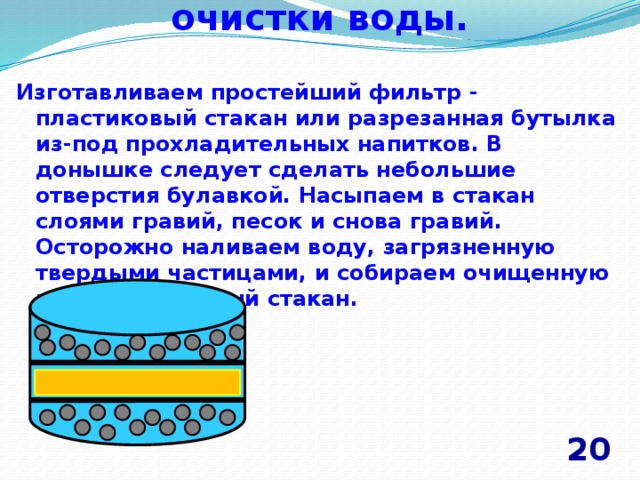 Механический метод очистки воды.   Изготавливаем простейший фильтр - пластиковый стакан или разрезанная бутылка из-под прохладительных напитков. В донышке следует сделать небольшие отверстия булавкой. Насыпаем в стакан слоями гравий, песок и снова гравий. Осторожно наливаем воду, загрязненную твердыми частицами, и собираем очищенную воду в отдельный стакан. 20 