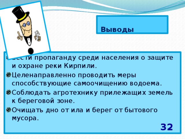   Выводы Вести пропаганду среди населения о защите и охране реки Кирпили. Целенаправленно проводить меры способствующие самоочищению водоема. Соблюдать агротехнику прилежащих земель к береговой зоне. Очищать дно от ила и берег от бытового мусора . 32 